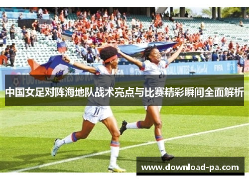 中国女足对阵海地队战术亮点与比赛精彩瞬间全面解析