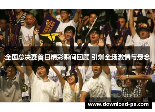 全国总决赛首日精彩瞬间回顾 引爆全场激情与悬念