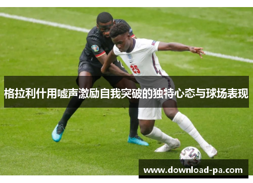 格拉利什用嘘声激励自我突破的独特心态与球场表现