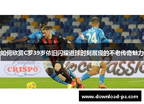 如何欣赏C罗39岁依旧闪耀进球时刻展现的不老传奇魅力 如何欣赏C罗39岁依旧闪耀进球时刻展现的不老传奇魅力