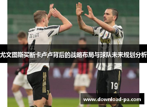 尤文图斯买断卡卢卢背后的战略布局与球队未来规划分析