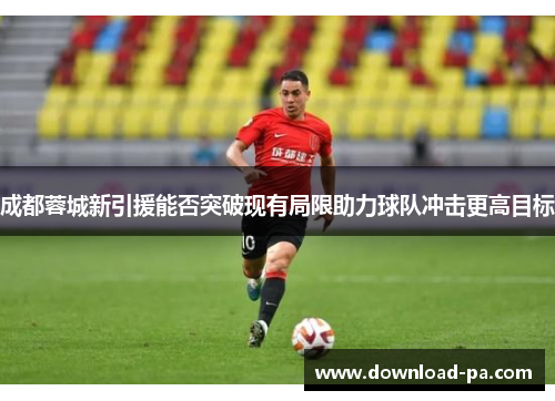 成都蓉城新引援能否突破现有局限助力球队冲击更高目标