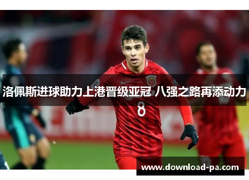 洛佩斯进球助力上港晋级亚冠 八强之路再添动力