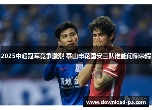 2025中超冠军竞争激烈 泰山申花国安三队谁能问鼎荣耀