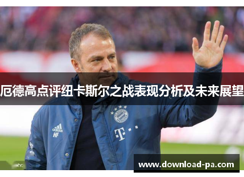 厄德高点评纽卡斯尔之战表现分析及未来展望