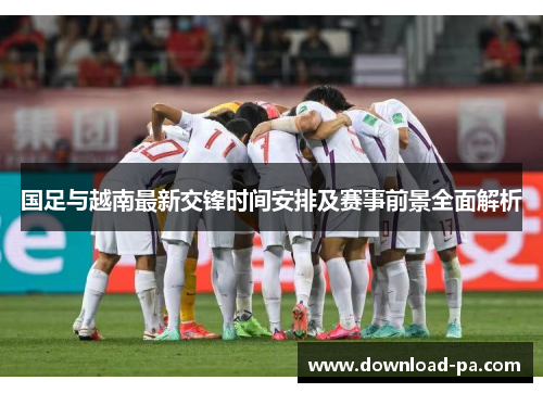 国足与越南最新交锋时间安排及赛事前景全面解析