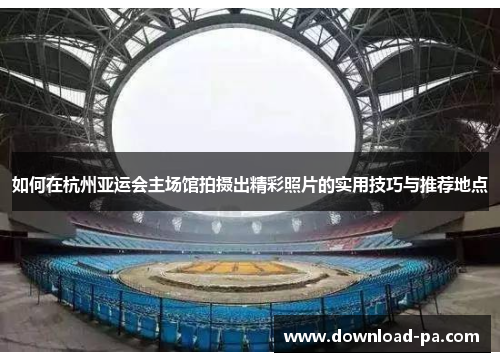 如何在杭州亚运会主场馆拍摄出精彩照片的实用技巧与推荐地点