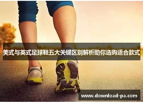 美式与英式足球鞋五大关键区别解析助你选购适合款式
