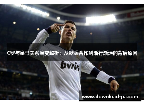 C罗与皇马关系演变解析：从默契合作到渐行渐远的背后原因