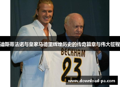 迪斯蒂法诺与皇家马德里辉煌历史的传奇篇章与伟大征程