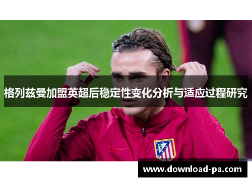格列兹曼加盟英超后稳定性变化分析与适应过程研究 格列兹曼加盟英超后稳定性变化分析与适应过程研究