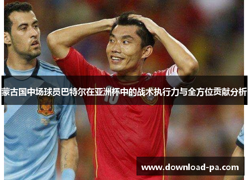 蒙古国中场球员巴特尔在亚洲杯中的战术执行力与全方位贡献分析