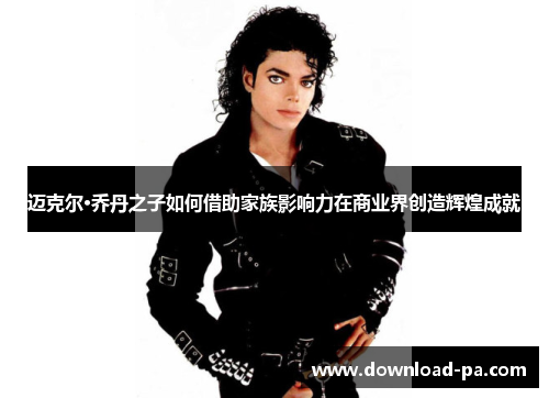 迈克尔·乔丹之子如何借助家族影响力在商业界创造辉煌成就