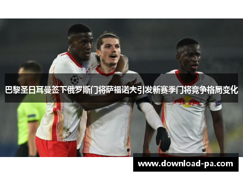 巴黎圣日耳曼签下俄罗斯门将萨福诺夫引发新赛季门将竞争格局变化