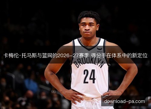 卡梅伦·托马斯与篮网的2026-27赛季 得分手在体系中的新定位